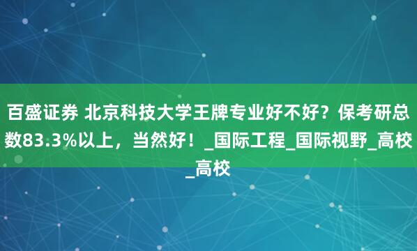 百盛证券 北京科技大学王牌专业好不好？保考研总数83.3%以上，当然好！_国际工程_国际视野_高校