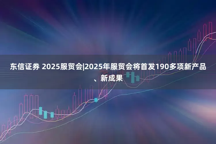东信证券 2025服贸会|2025年服贸会将首发190多项新产品、新成果