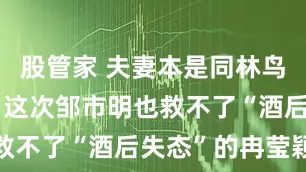 股管家 夫妻本是同林鸟，但抱歉，这次邹市明也救不了“酒后失态”的冉莹颖