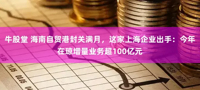 牛股堂 海南自贸港封关满月，这家上海企业出手：今年在琼增量业务超100亿元