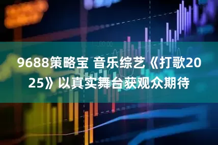 9688策略宝 音乐综艺《打歌2025》以真实舞台获观众期待